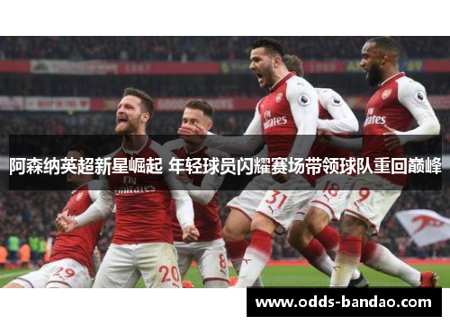 阿森纳英超新星崛起 年轻球员闪耀赛场带领球队重回巅峰