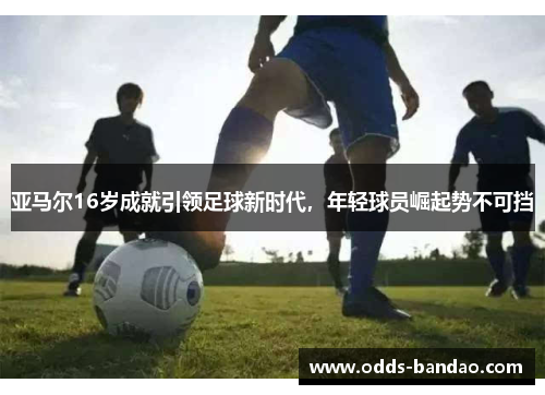 亚马尔16岁成就引领足球新时代，年轻球员崛起势不可挡