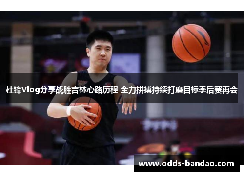杜锋Vlog分享战胜吉林心路历程 全力拼搏持续打磨目标季后赛再会