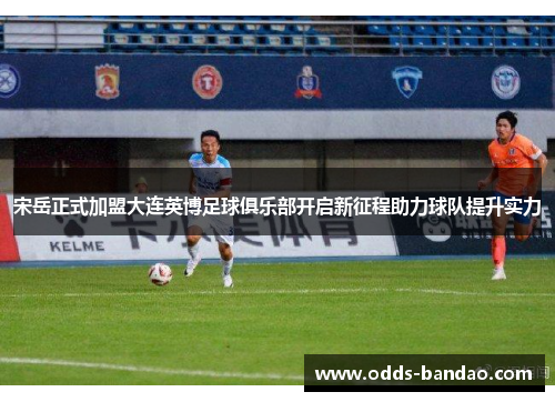 宋岳正式加盟大连英博足球俱乐部开启新征程助力球队提升实力