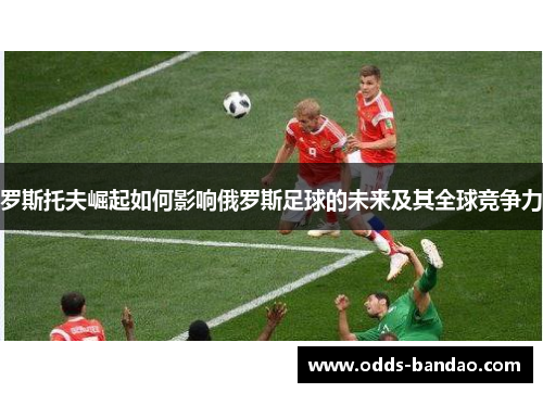 罗斯托夫崛起如何影响俄罗斯足球的未来及其全球竞争力
