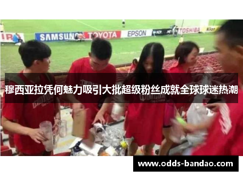 穆西亚拉凭何魅力吸引大批超级粉丝成就全球球迷热潮