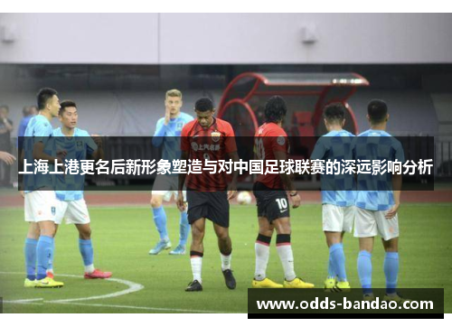 上海上港更名后新形象塑造与对中国足球联赛的深远影响分析